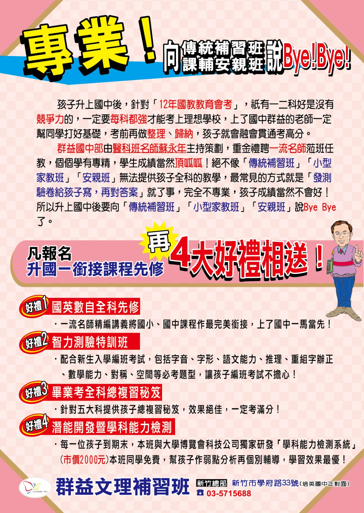 向傳統課輔補習班說Bye Bye! 凡報名升國一銜接課程先修，再4大好禮相送！ 好禮1：國英數字全科先修 一流明師精編講義，將國小、國中課程做最完美銜接，上了國中一馬當先。 好禮2：智力測驗特訓班 配合新生入學編班考試，包括字音字形、語文能力、推理、重組字辯正、數學能力、對稱、空間等必考題型，讓孩子編班考試不擔心。 好禮3：畢業考全科總複習秘笈 針對五大科提供孩子總複習秘笈，效果絕佳，一定考滿分！ 好禮4潛能開發暨學科能力檢測 每一位孩子到期末，本班與大學博覽會科技公司獨家研發「學科能力檢測系統」（市價2000元）本班同學免費，幫孩子做弱點分析再個別輔導，學習效果最優！